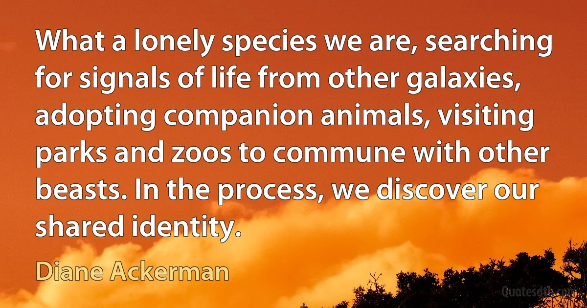 What a lonely species we are, searching for signals of life from other galaxies, adopting companion animals, visiting parks and zoos to commune with other beasts. In the process, we discover our shared identity. (Diane Ackerman)