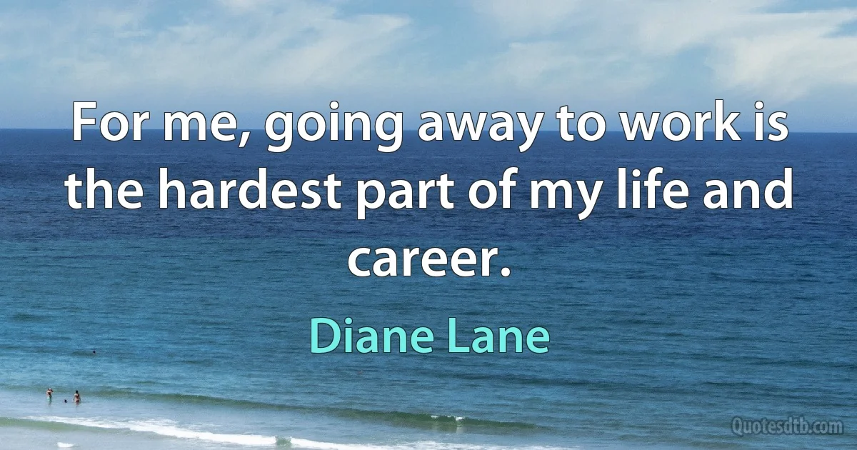 For me, going away to work is the hardest part of my life and career. (Diane Lane)