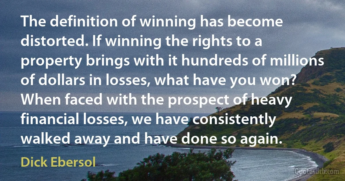 The definition of winning has become distorted. If winning the rights to a property brings with it hundreds of millions of dollars in losses, what have you won? When faced with the prospect of heavy financial losses, we have consistently walked away and have done so again. (Dick Ebersol)