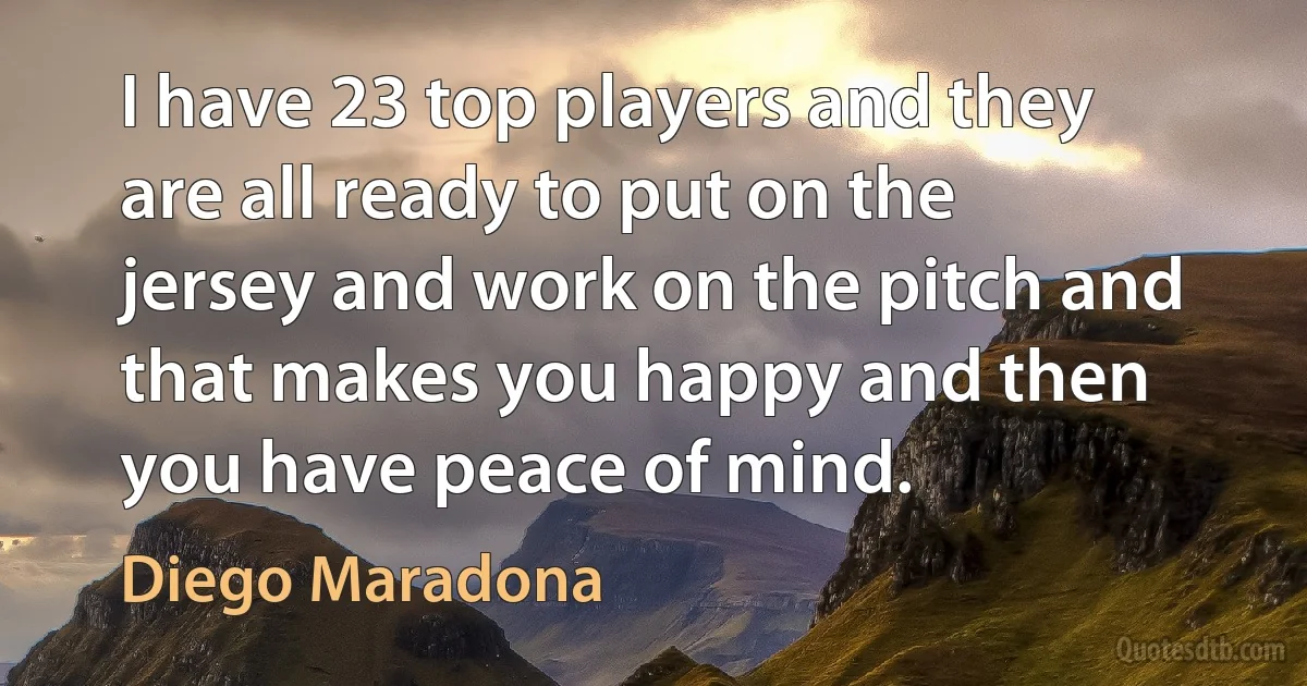 I have 23 top players and they are all ready to put on the jersey and work on the pitch and that makes you happy and then you have peace of mind. (Diego Maradona)