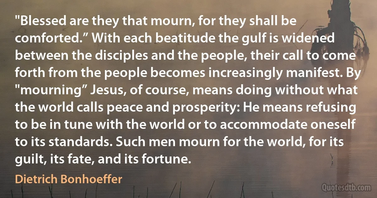 "Blessed are they that mourn, for they shall be comforted.” With each beatitude the gulf is widened between the disciples and the people, their call to come forth from the people becomes increasingly manifest. By "mourning” Jesus, of course, means doing without what the world calls peace and prosperity: He means refusing to be in tune with the world or to accommodate oneself to its standards. Such men mourn for the world, for its guilt, its fate, and its fortune. (Dietrich Bonhoeffer)