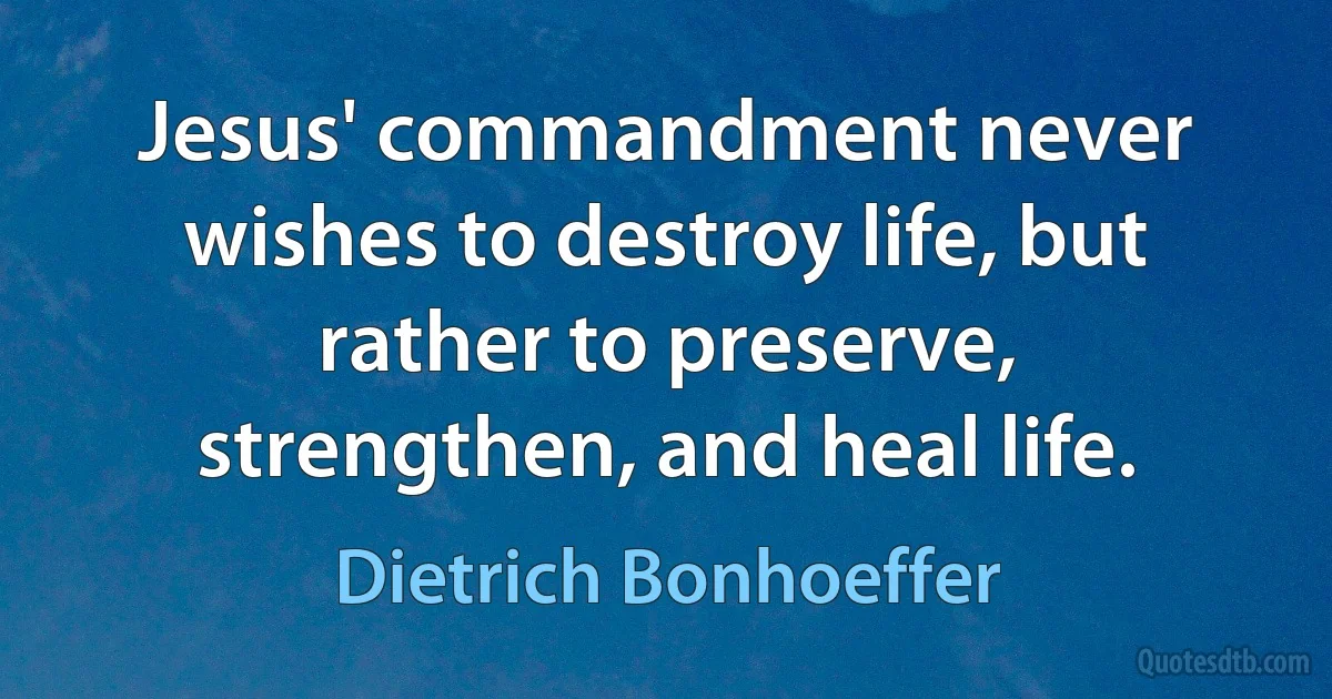 Jesus' commandment never wishes to destroy life, but rather to preserve, strengthen, and heal life. (Dietrich Bonhoeffer)