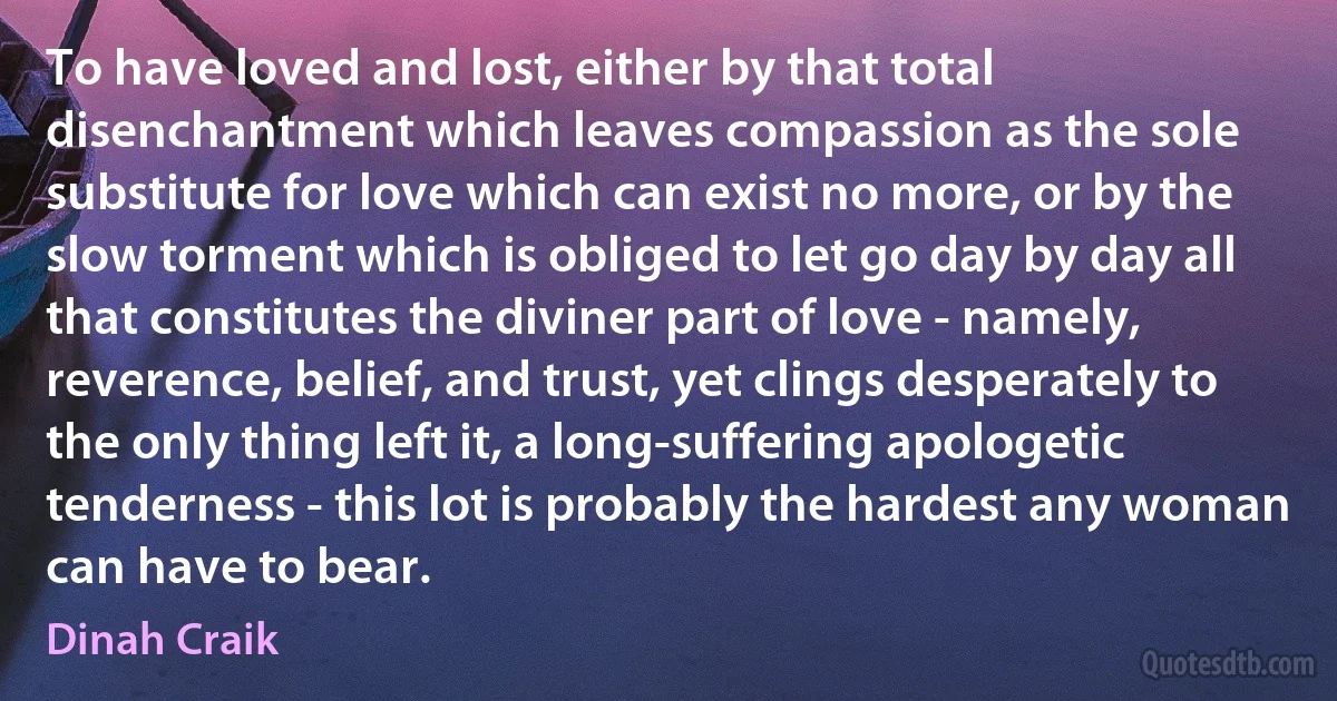 To have loved and lost, either by that total disenchantment which leaves compassion as the sole substitute for love which can exist no more, or by the slow torment which is obliged to let go day by day all that constitutes the diviner part of love - namely, reverence, belief, and trust, yet clings desperately to the only thing left it, a long-suffering apologetic tenderness - this lot is probably the hardest any woman can have to bear. (Dinah Craik)