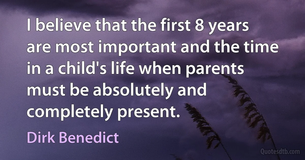 I believe that the first 8 years are most important and the time in a child's life when parents must be absolutely and completely present. (Dirk Benedict)