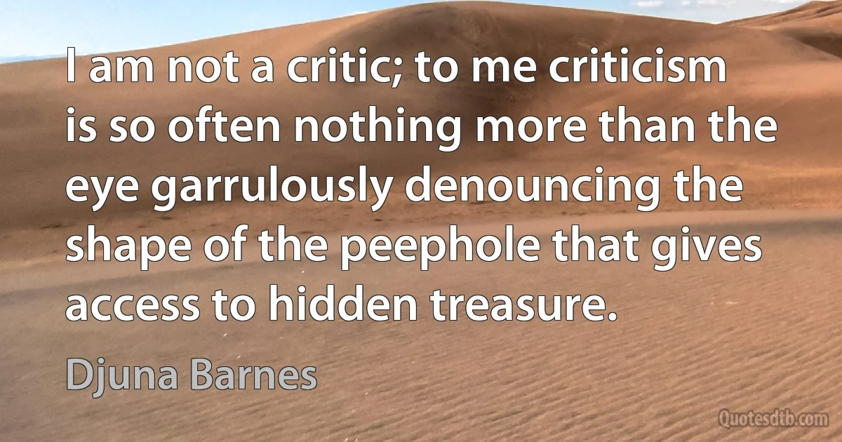 I am not a critic; to me criticism is so often nothing more than the eye garrulously denouncing the shape of the peephole that gives access to hidden treasure. (Djuna Barnes)