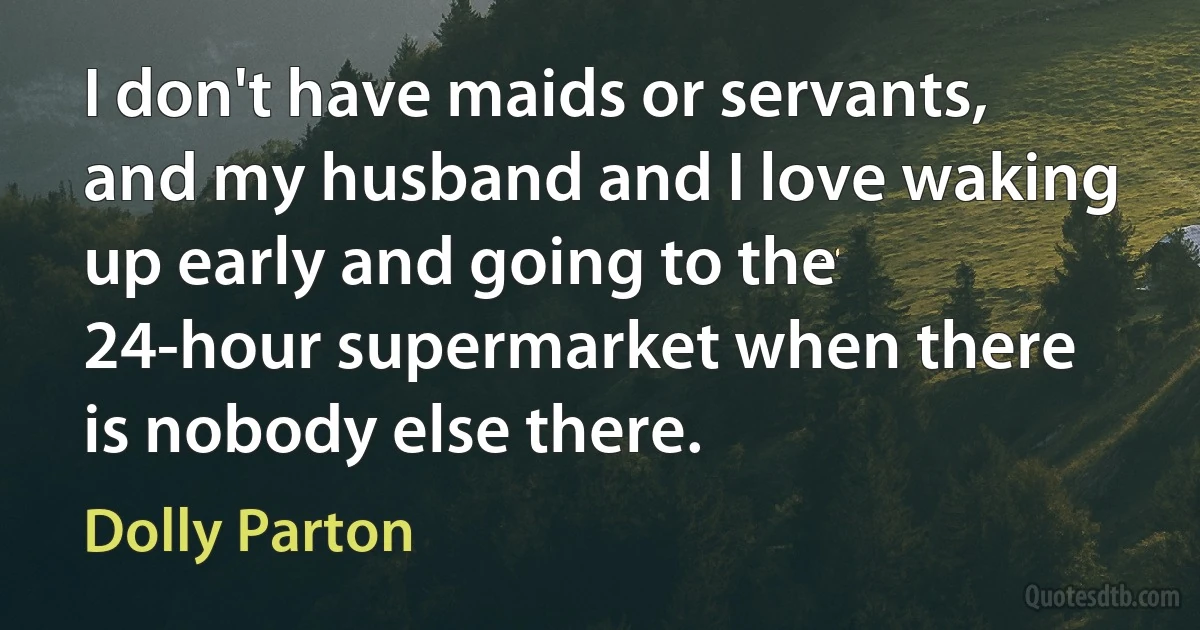 I don't have maids or servants, and my husband and I love waking up early and going to the 24-hour supermarket when there is nobody else there. (Dolly Parton)