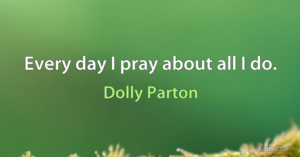 Every day I pray about all I do. (Dolly Parton)