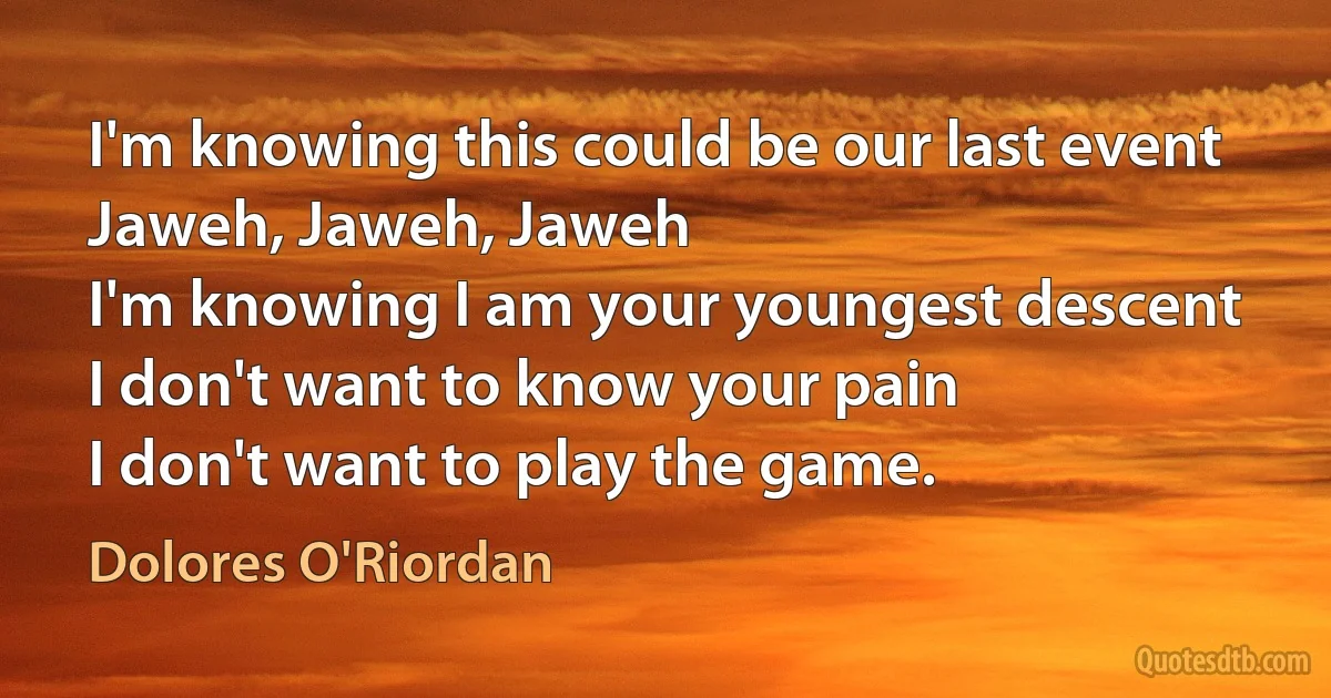 I'm knowing this could be our last event
Jaweh, Jaweh, Jaweh
I'm knowing I am your youngest descent
I don't want to know your pain
I don't want to play the game. (Dolores O'Riordan)