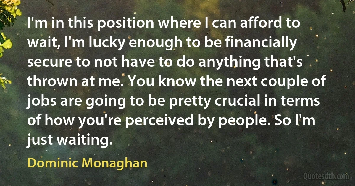 I'm in this position where I can afford to wait, I'm lucky enough to be financially secure to not have to do anything that's thrown at me. You know the next couple of jobs are going to be pretty crucial in terms of how you're perceived by people. So I'm just waiting. (Dominic Monaghan)