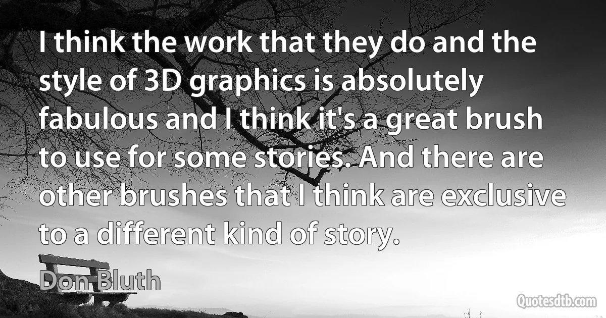 I think the work that they do and the style of 3D graphics is absolutely fabulous and I think it's a great brush to use for some stories. And there are other brushes that I think are exclusive to a different kind of story. (Don Bluth)