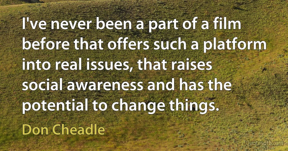 I've never been a part of a film before that offers such a platform into real issues, that raises social awareness and has the potential to change things. (Don Cheadle)