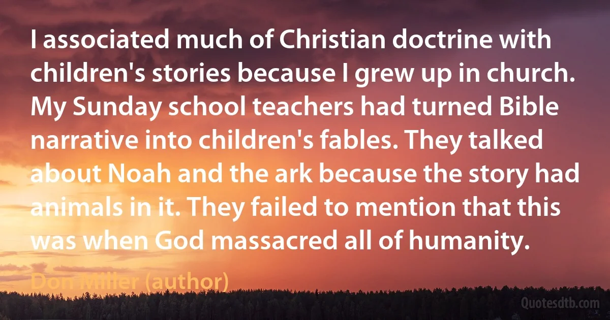 I associated much of Christian doctrine with children's stories because I grew up in church. My Sunday school teachers had turned Bible narrative into children's fables. They talked about Noah and the ark because the story had animals in it. They failed to mention that this was when God massacred all of humanity. (Don Miller (author))