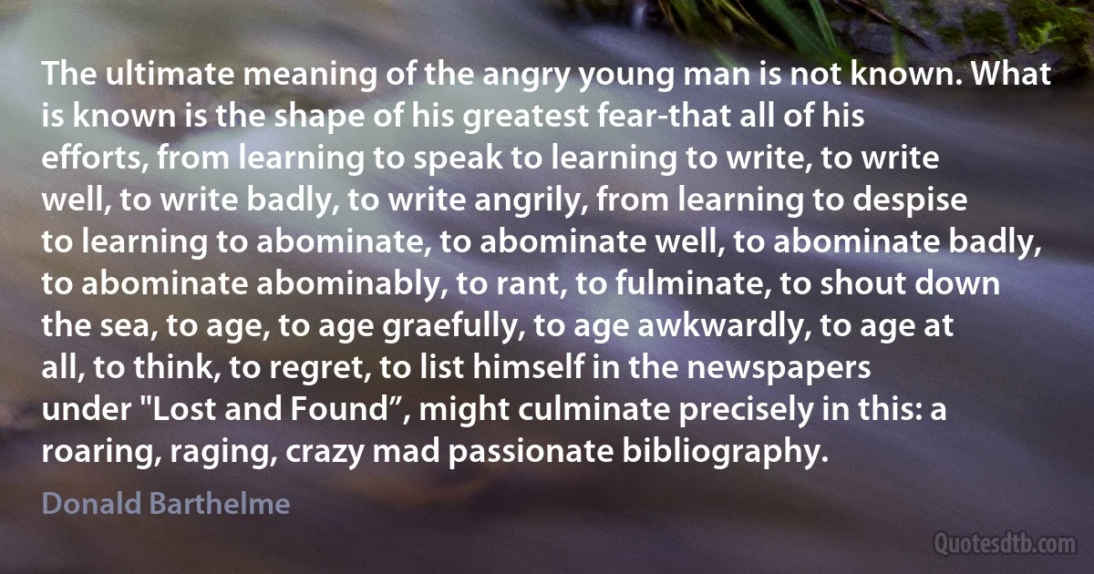 The ultimate meaning of the angry young man is not known. What is known is the shape of his greatest fear-that all of his efforts, from learning to speak to learning to write, to write well, to write badly, to write angrily, from learning to despise to learning to abominate, to abominate well, to abominate badly, to abominate abominably, to rant, to fulminate, to shout down the sea, to age, to age graefully, to age awkwardly, to age at all, to think, to regret, to list himself in the newspapers under "Lost and Found”, might culminate precisely in this: a roaring, raging, crazy mad passionate bibliography. (Donald Barthelme)