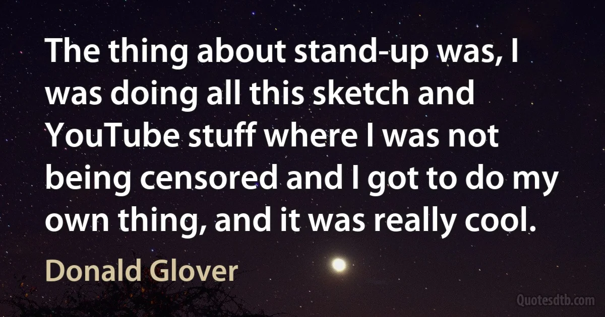 The thing about stand-up was, I was doing all this sketch and YouTube stuff where I was not being censored and I got to do my own thing, and it was really cool. (Donald Glover)