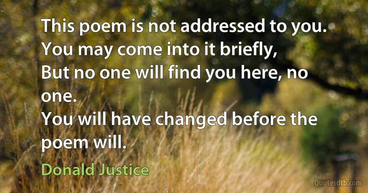 This poem is not addressed to you.
You may come into it briefly,
But no one will find you here, no one.
You will have changed before the poem will. (Donald Justice)