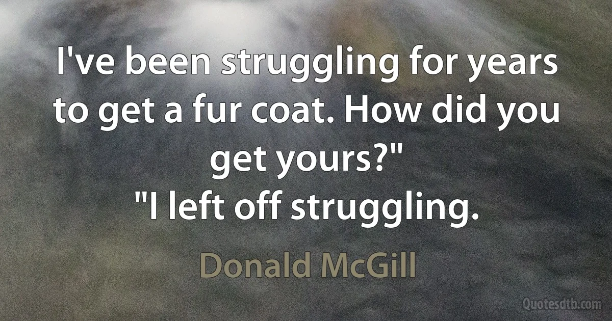 I've been struggling for years to get a fur coat. How did you get yours?"
"I left off struggling. (Donald McGill)