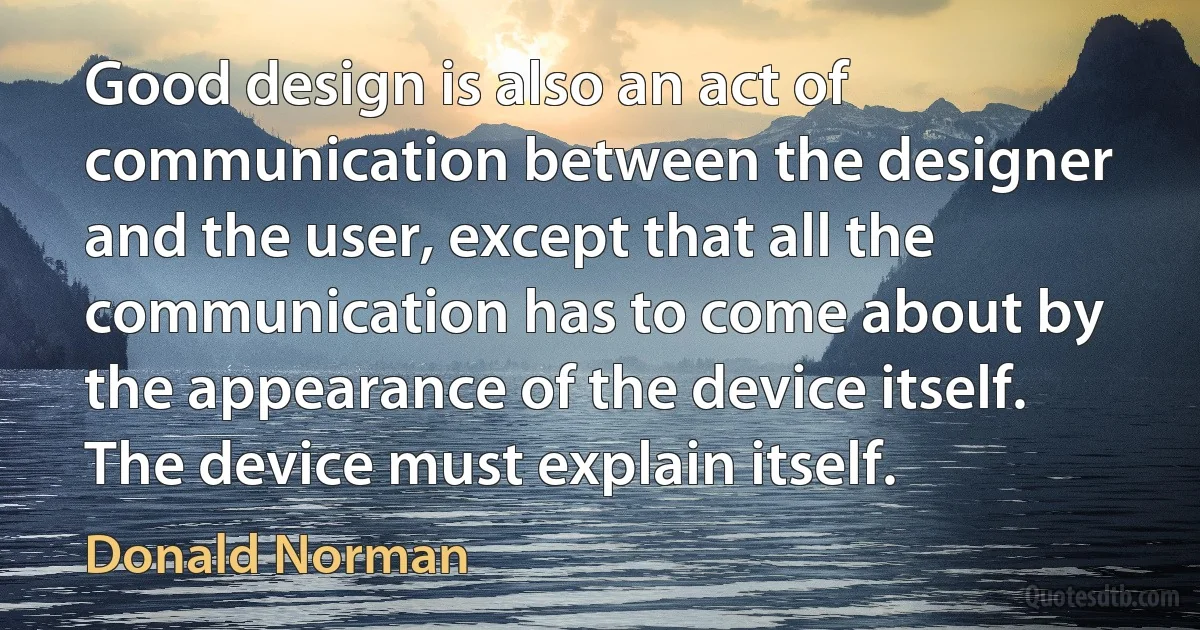 Good design is also an act of communication between the designer and the user, except that all the communication has to come about by the appearance of the device itself. The device must explain itself. (Donald Norman)