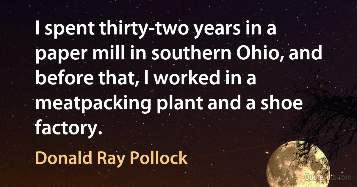 I spent thirty-two years in a paper mill in southern Ohio, and before that, I worked in a meatpacking plant and a shoe factory. (Donald Ray Pollock)