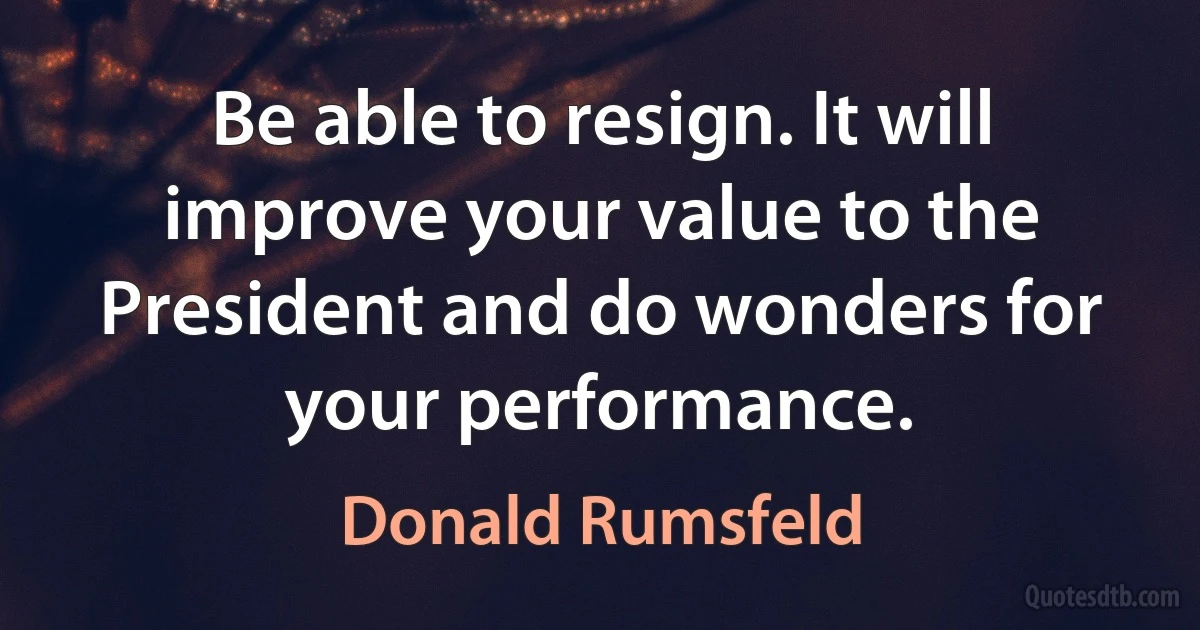 Be able to resign. It will improve your value to the President and do wonders for your performance. (Donald Rumsfeld)