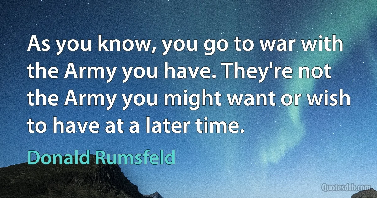 As you know, you go to war with the Army you have. They're not the Army you might want or wish to have at a later time. (Donald Rumsfeld)