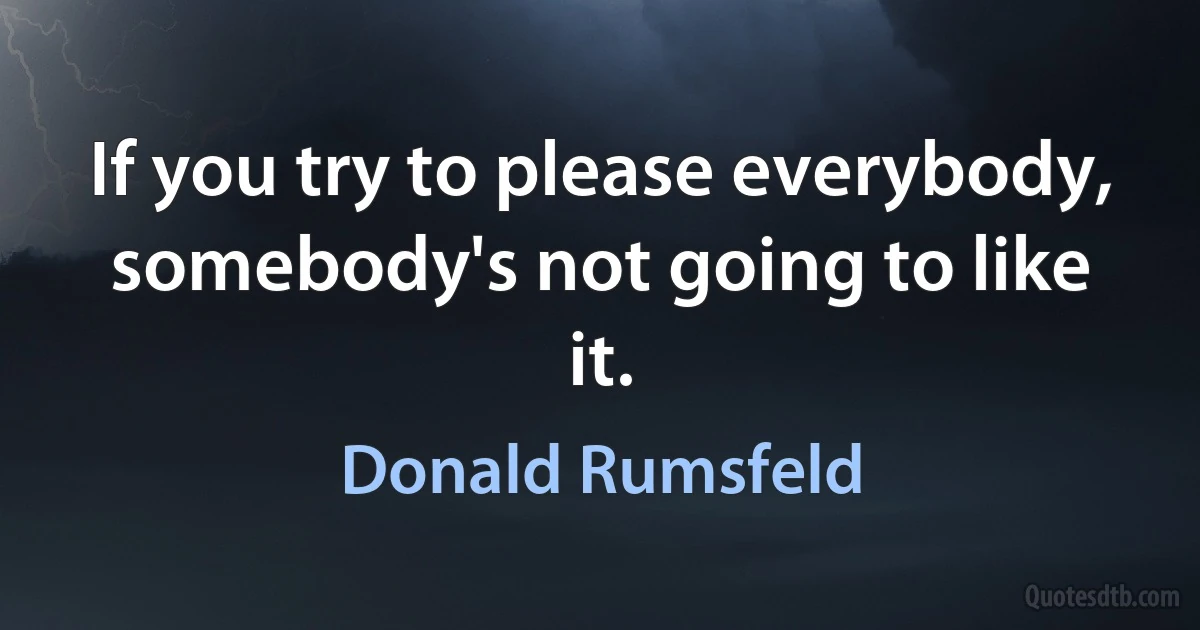 If you try to please everybody, somebody's not going to like it. (Donald Rumsfeld)