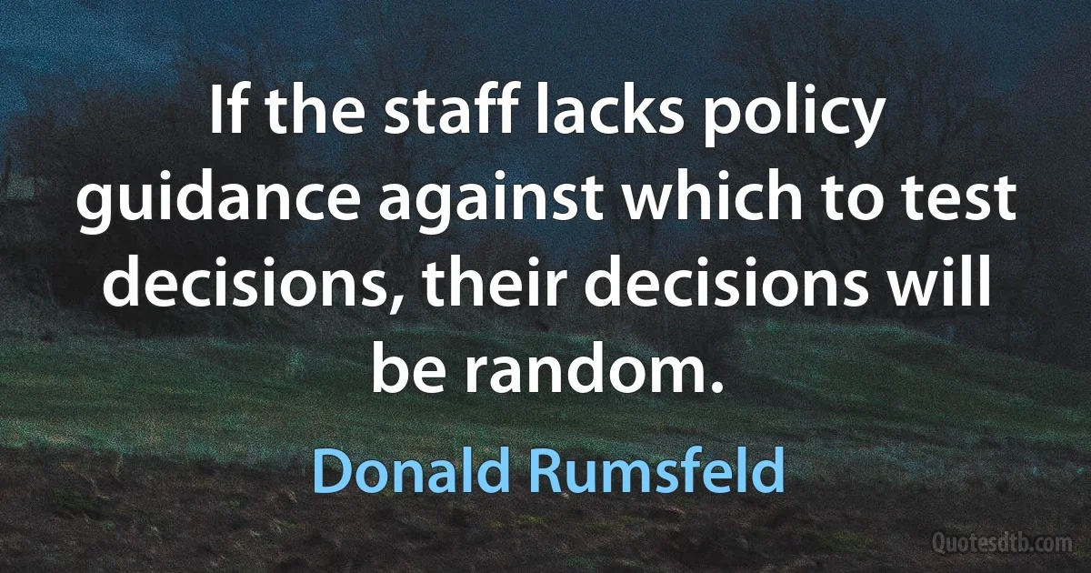 If the staff lacks policy guidance against which to test decisions, their decisions will be random. (Donald Rumsfeld)