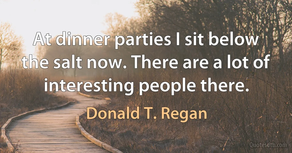 At dinner parties I sit below the salt now. There are a lot of interesting people there. (Donald T. Regan)