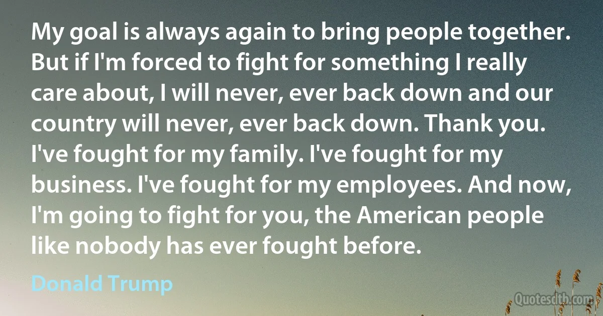 My goal is always again to bring people together. But if I'm forced to fight for something I really care about, I will never, ever back down and our country will never, ever back down. Thank you. I've fought for my family. I've fought for my business. I've fought for my employees. And now, I'm going to fight for you, the American people like nobody has ever fought before. (Donald Trump)