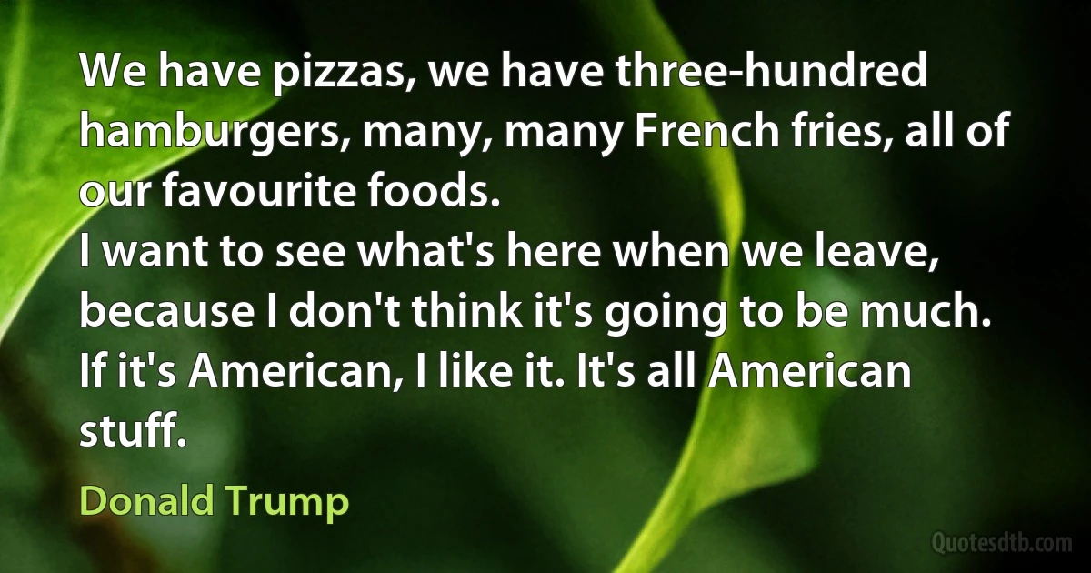 We have pizzas, we have three-hundred hamburgers, many, many French fries, all of our favourite foods.
I want to see what's here when we leave, because I don't think it's going to be much.
If it's American, I like it. It's all American stuff. (Donald Trump)