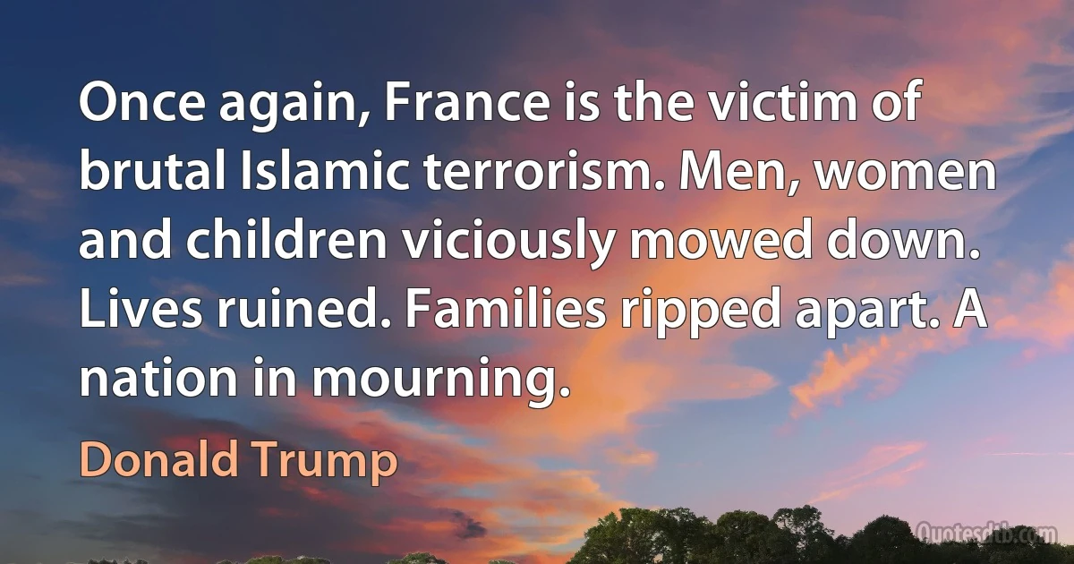 Once again, France is the victim of brutal Islamic terrorism. Men, women and children viciously mowed down. Lives ruined. Families ripped apart. A nation in mourning. (Donald Trump)