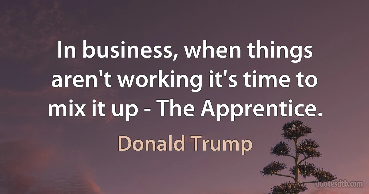 In business, when things aren't working it's time to mix it up - The Apprentice. (Donald Trump)