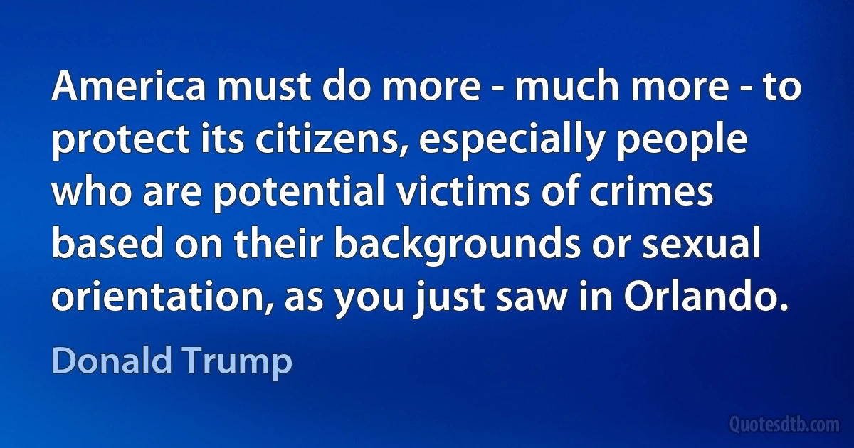 America must do more - much more - to protect its citizens, especially people who are potential victims of crimes based on their backgrounds or sexual orientation, as you just saw in Orlando. (Donald Trump)