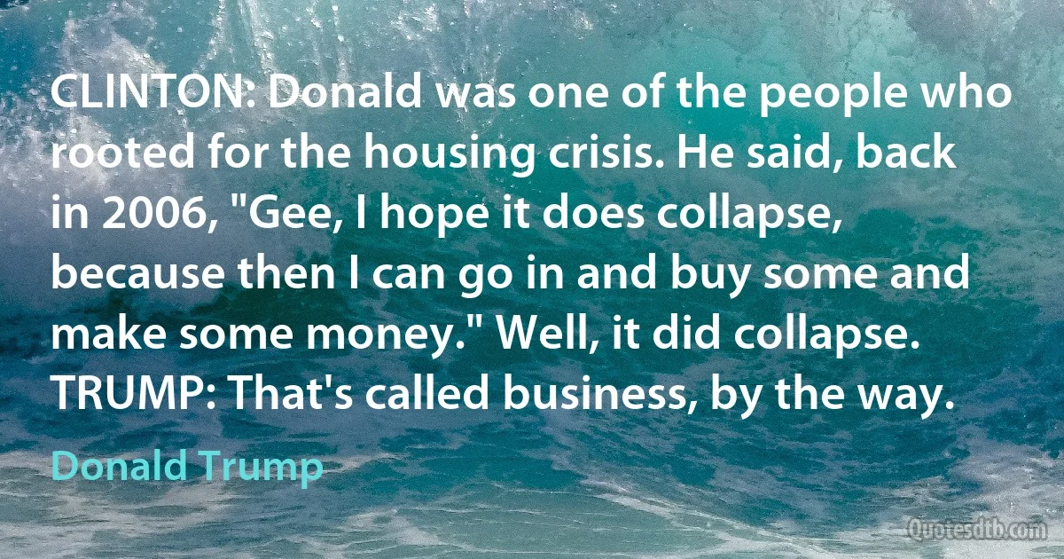 CLINTON: Donald was one of the people who rooted for the housing crisis. He said, back in 2006, "Gee, I hope it does collapse, because then I can go in and buy some and make some money." Well, it did collapse.
TRUMP: That's called business, by the way. (Donald Trump)