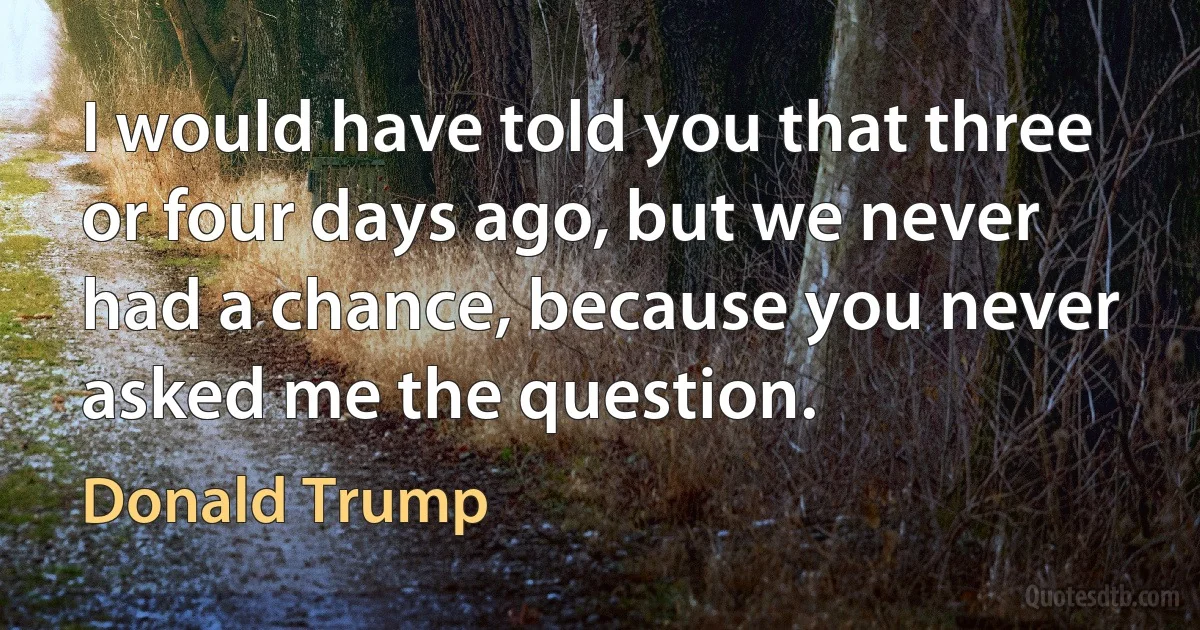 I would have told you that three or four days ago, but we never had a chance, because you never asked me the question. (Donald Trump)