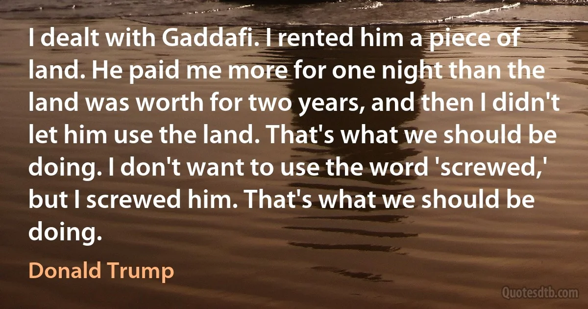 I dealt with Gaddafi. I rented him a piece of land. He paid me more for one night than the land was worth for two years, and then I didn't let him use the land. That's what we should be doing. I don't want to use the word 'screwed,' but I screwed him. That's what we should be doing. (Donald Trump)