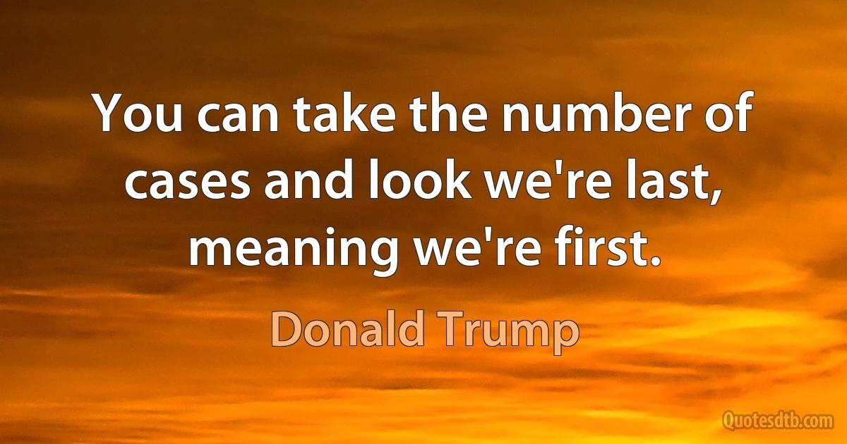 You can take the number of cases and look we're last, meaning we're first. (Donald Trump)