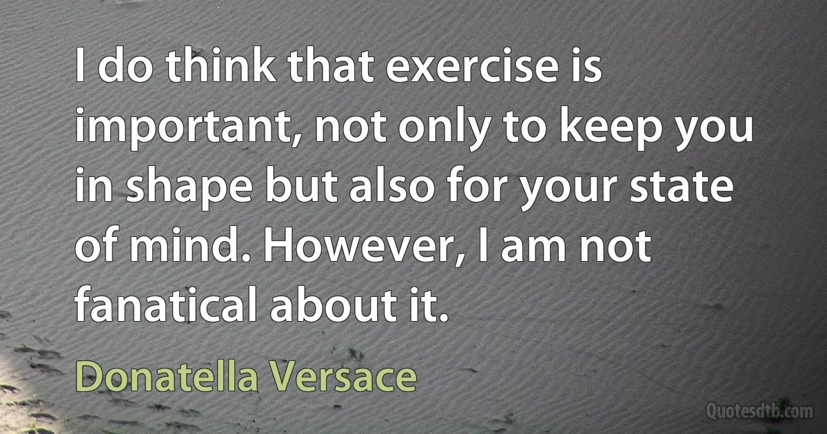 I do think that exercise is important, not only to keep you in shape but also for your state of mind. However, I am not fanatical about it. (Donatella Versace)