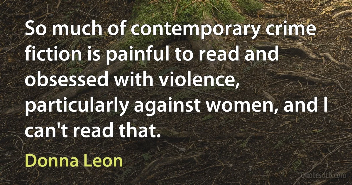 So much of contemporary crime fiction is painful to read and obsessed with violence, particularly against women, and I can't read that. (Donna Leon)