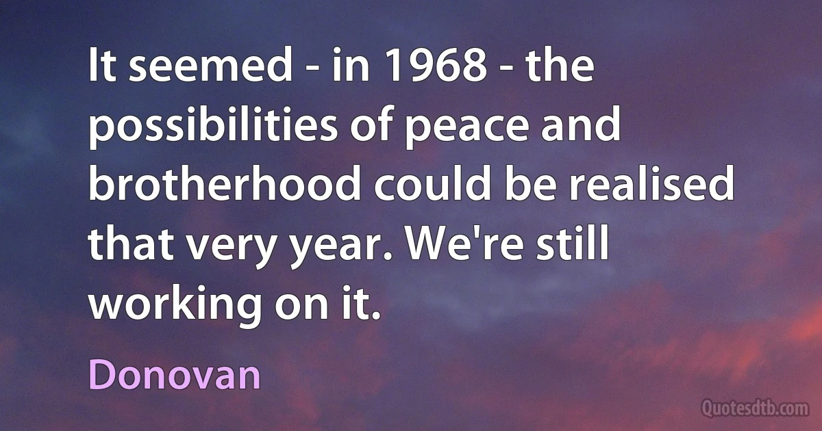 It seemed - in 1968 - the possibilities of peace and brotherhood could be realised that very year. We're still working on it. (Donovan)