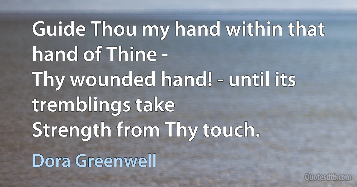 Guide Thou my hand within that hand of Thine -
Thy wounded hand! - until its tremblings take
Strength from Thy touch. (Dora Greenwell)