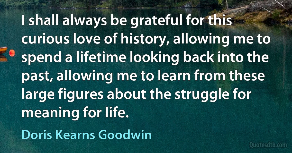 I shall always be grateful for this curious love of history, allowing me to spend a lifetime looking back into the past, allowing me to learn from these large figures about the struggle for meaning for life. (Doris Kearns Goodwin)