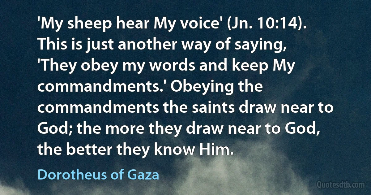 'My sheep hear My voice' (Jn. 10:14). This is just another way of saying, 'They obey my words and keep My commandments.' Obeying the commandments the saints draw near to God; the more they draw near to God, the better they know Him. (Dorotheus of Gaza)