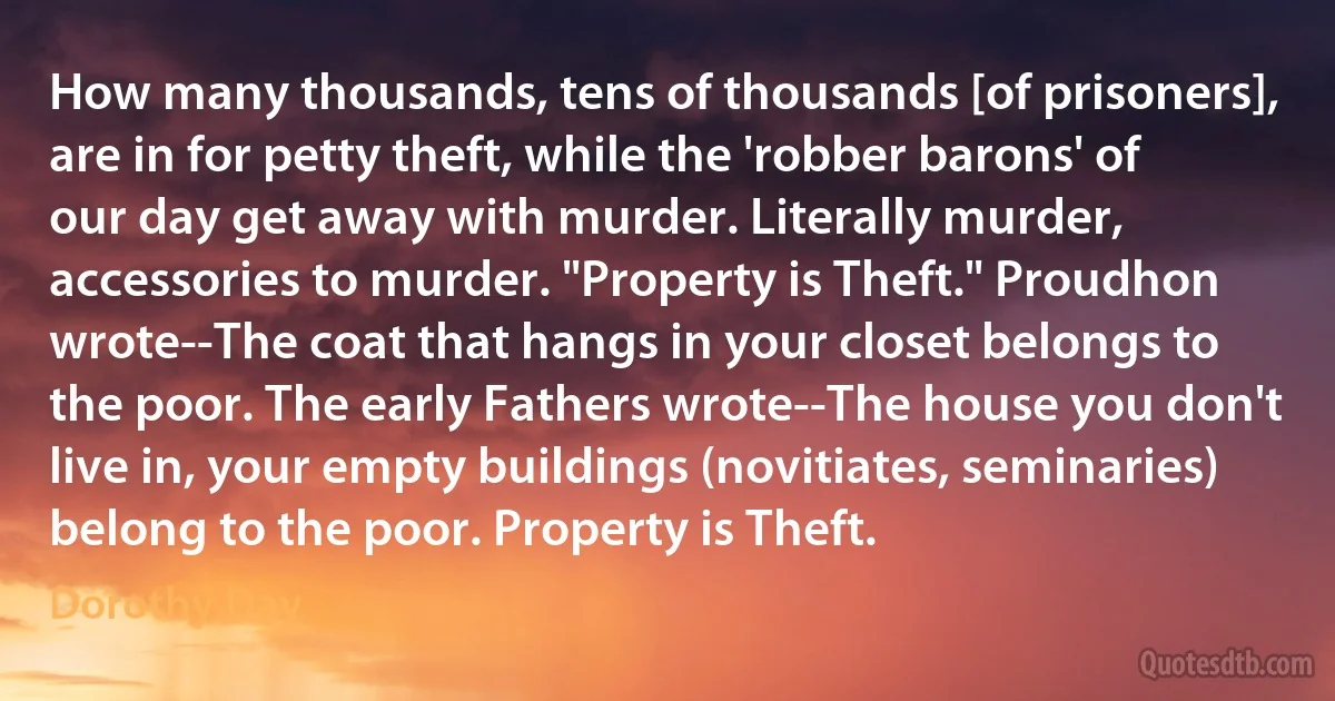 How many thousands, tens of thousands [of prisoners], are in for petty theft, while the 'robber barons' of our day get away with murder. Literally murder, accessories to murder. "Property is Theft." Proudhon wrote--The coat that hangs in your closet belongs to the poor. The early Fathers wrote--The house you don't live in, your empty buildings (novitiates, seminaries) belong to the poor. Property is Theft. (Dorothy Day)