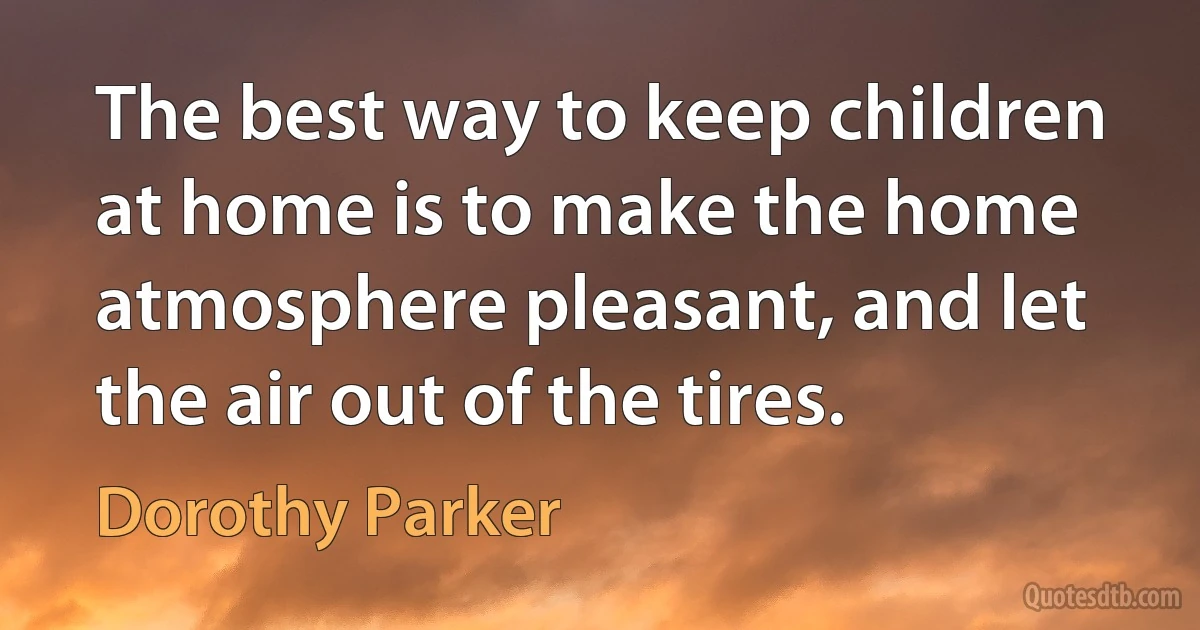 The best way to keep children at home is to make the home atmosphere pleasant, and let the air out of the tires. (Dorothy Parker)