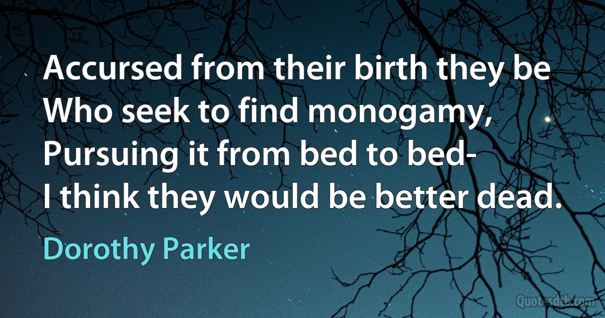 Accursed from their birth they be
Who seek to find monogamy,
Pursuing it from bed to bed-
I think they would be better dead. (Dorothy Parker)