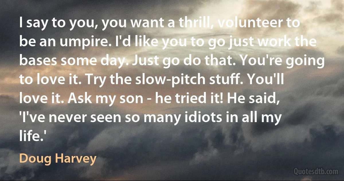 I say to you, you want a thrill, volunteer to be an umpire. I'd like you to go just work the bases some day. Just go do that. You're going to love it. Try the slow-pitch stuff. You'll love it. Ask my son - he tried it! He said, 'I've never seen so many idiots in all my life.' (Doug Harvey)