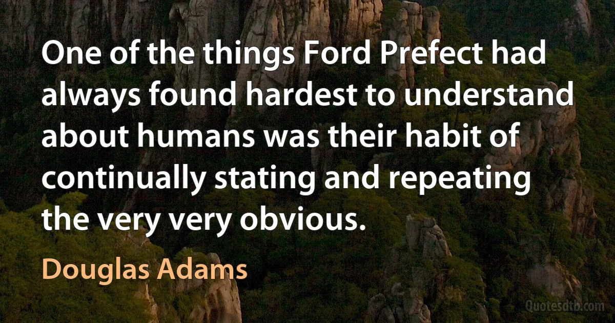 One of the things Ford Prefect had always found hardest to understand about humans was their habit of continually stating and repeating the very very obvious. (Douglas Adams)