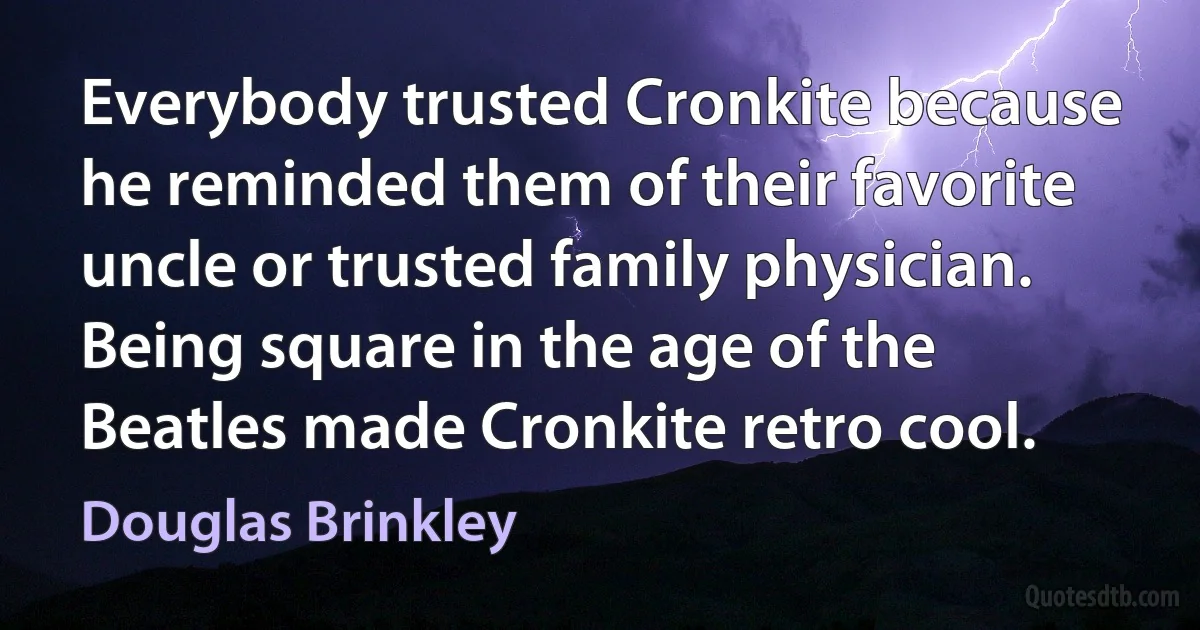 Everybody trusted Cronkite because he reminded them of their favorite uncle or trusted family physician. Being square in the age of the Beatles made Cronkite retro cool. (Douglas Brinkley)