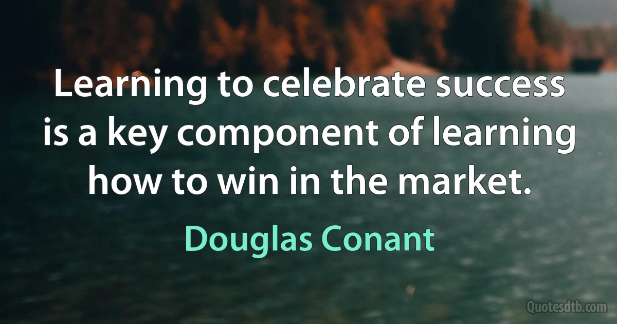 Learning to celebrate success is a key component of learning how to win in the market. (Douglas Conant)