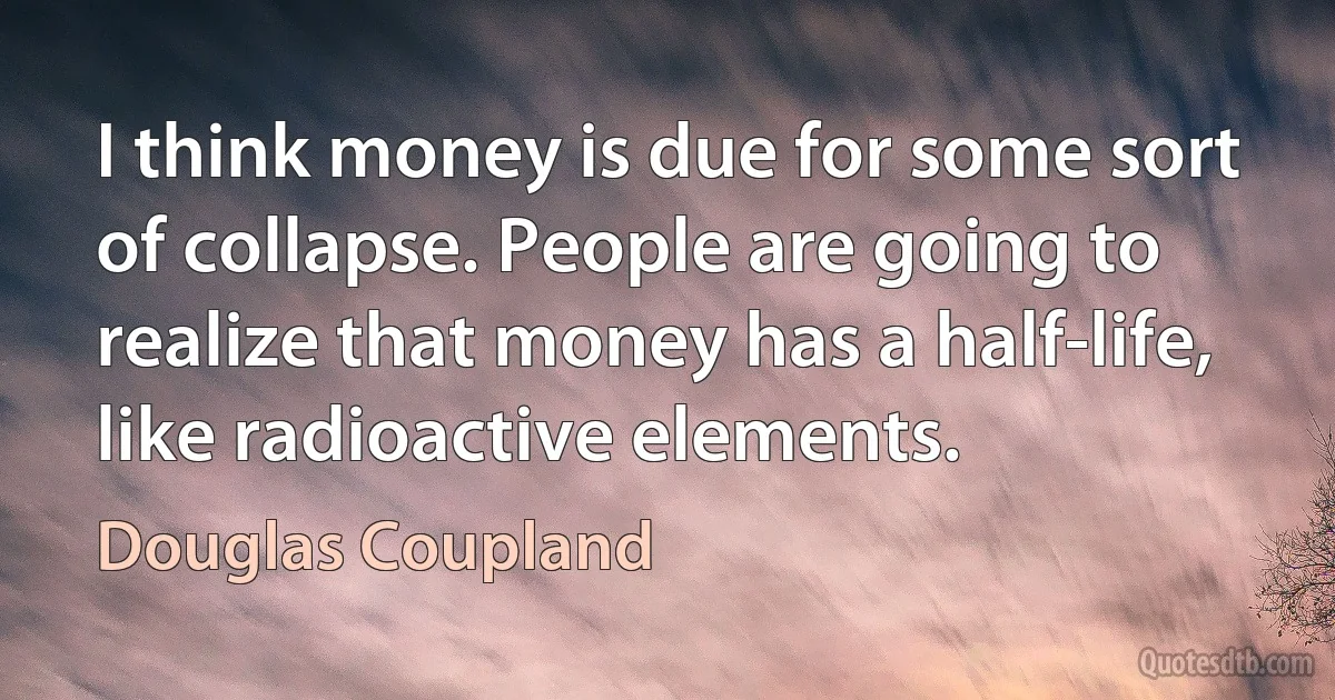 I think money is due for some sort of collapse. People are going to realize that money has a half-life, like radioactive elements. (Douglas Coupland)